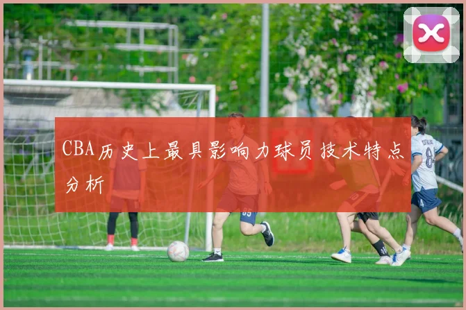 CBA历史上最具影响力球员技术特点分析