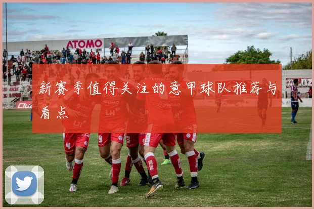 新赛季值得关注的意甲球队推荐与看点
