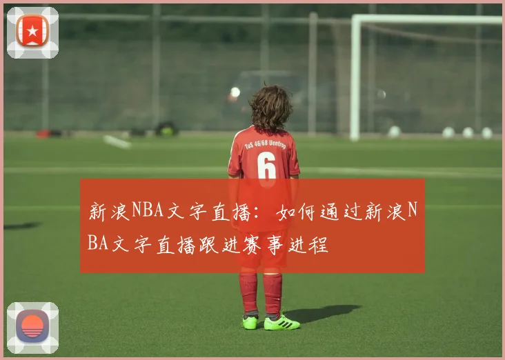 新浪NBA文字直播：如何通过新浪NBA文字直播跟进赛事进程