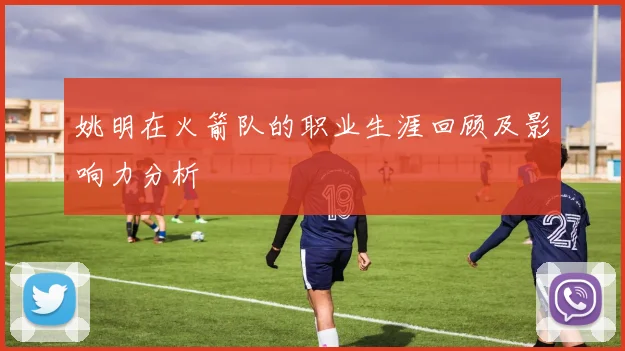 姚明在火箭队的职业生涯回顾及影响力分析